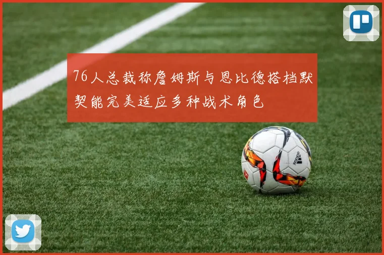 76人总裁称詹姆斯与恩比德搭档默契能完美适应多种战术角色