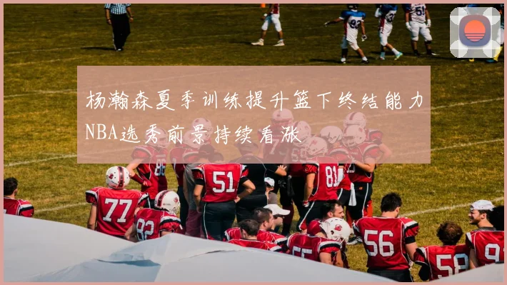 杨瀚森夏季训练提升篮下终结能力NBA选秀前景持续看涨