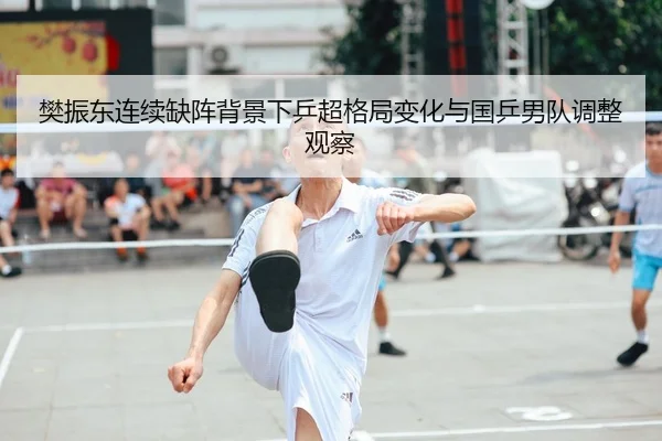 樊振东连续缺阵背景下乒超格局变化与国乒男队调整观察