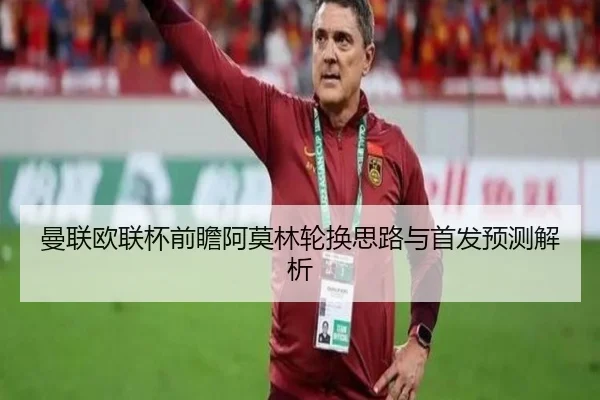 曼联欧联杯前瞻阿莫林轮换思路与首发预测解析